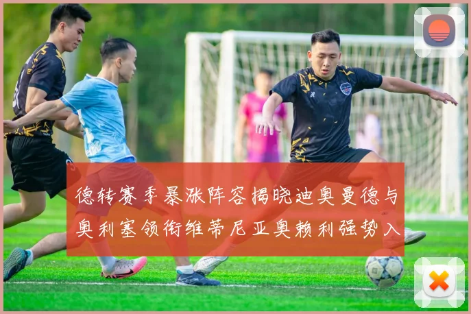 德转赛季暴涨阵容揭晓迪奥曼德与奥利塞领衔维蒂尼亚奥赖利强势入选