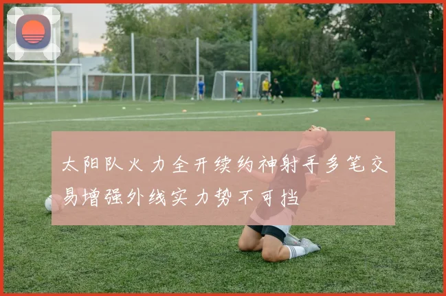 太阳队火力全开续约神射手多笔交易增强外线实力势不可挡
