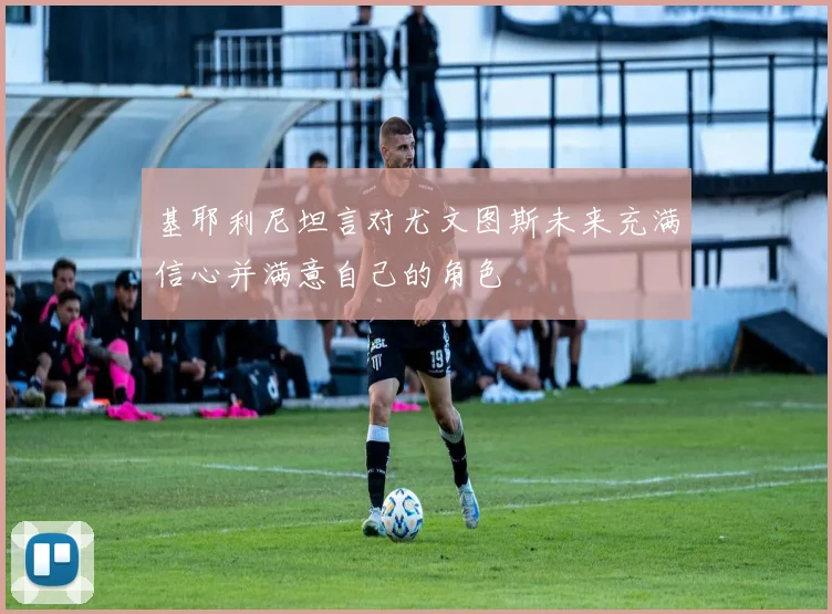 基耶利尼坦言对尤文图斯未来充满信心并满意自己的角色