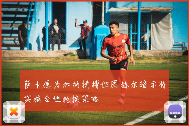 萨卡愿为加纳拼搏但图赫尔暗示将实施合理轮换策略