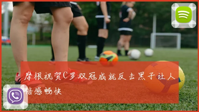 摩根祝贺C罗双冠成就反击黑子让人倍感畅快