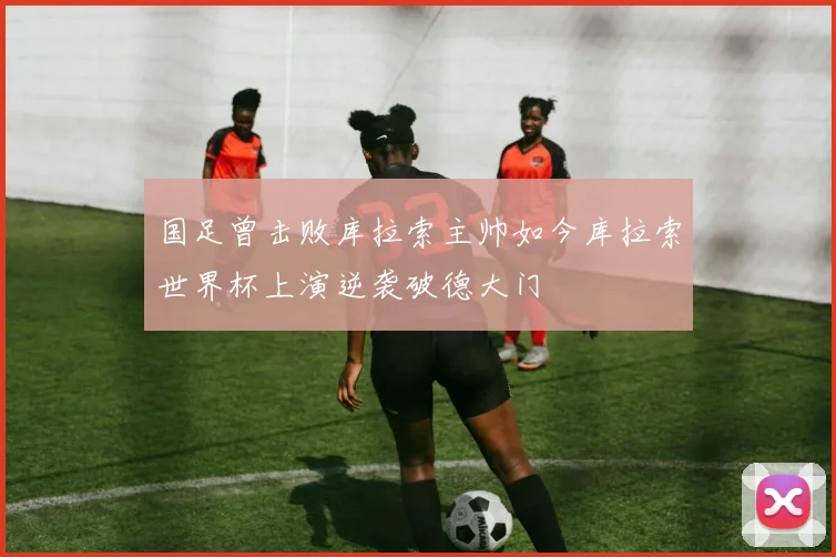 国足曾击败库拉索主帅如今库拉索世界杯上演逆袭破德大门