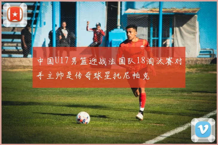 中国U17男篮迎战法国队18淘汰赛对手主帅是传奇球星托尼帕克