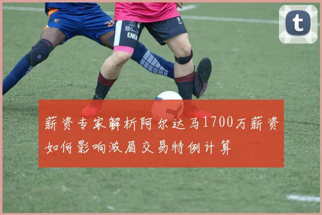 薪资专家解析阿尔达马1700万薪资如何影响浓眉交易特例计算