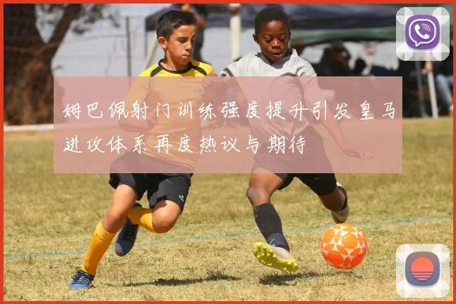 姆巴佩射门训练强度提升引发皇马进攻体系再度热议与期待