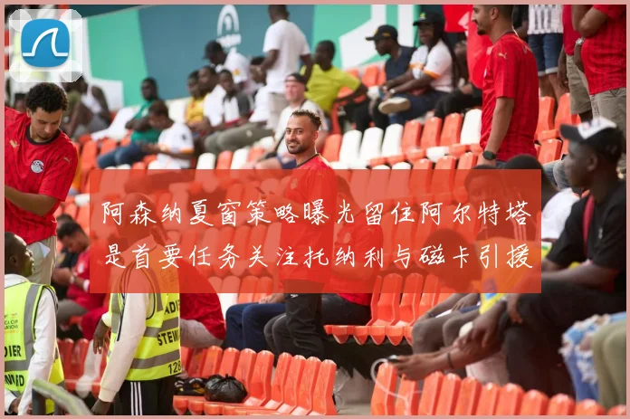 阿森纳夏窗策略曝光留住阿尔特塔是首要任务关注托纳利与磁卡引援动态