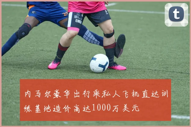 内马尔豪华出行乘私人飞机直达训练基地造价高达1000万美元