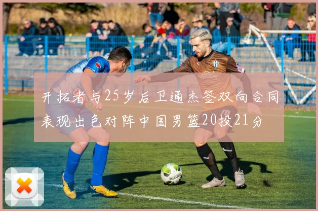开拓者与25岁后卫通杰签双向合同表现出色对阵中国男篮20投21分