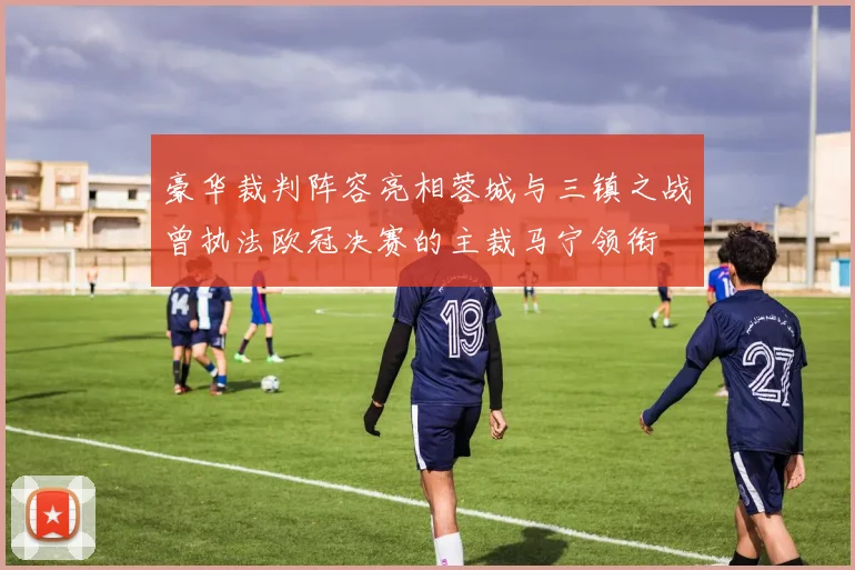 豪华裁判阵容亮相蓉城与三镇之战曾执法欧冠决赛的主裁马宁领衔