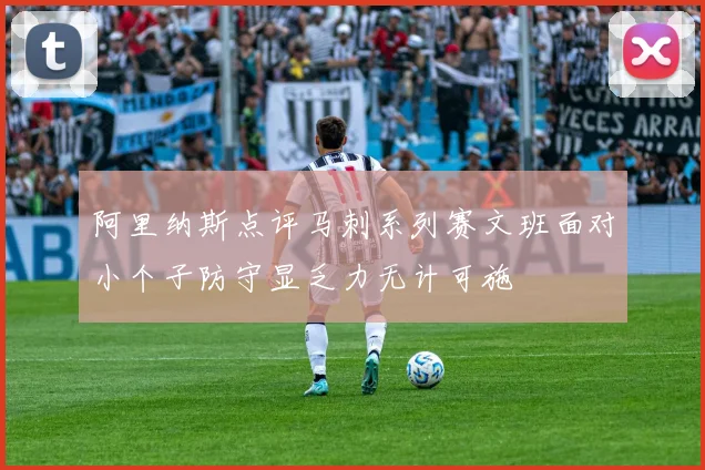 阿里纳斯点评马刺系列赛文班面对小个子防守显乏力无计可施
