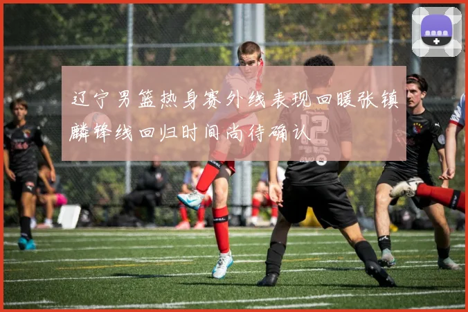 辽宁男篮热身赛外线表现回暖张镇麟锋线回归时间尚待确认