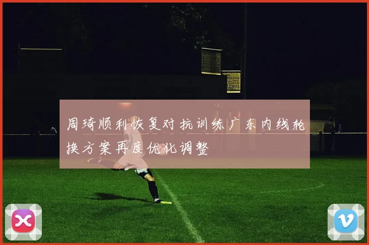 周琦顺利恢复对抗训练广东内线轮换方案再度优化调整