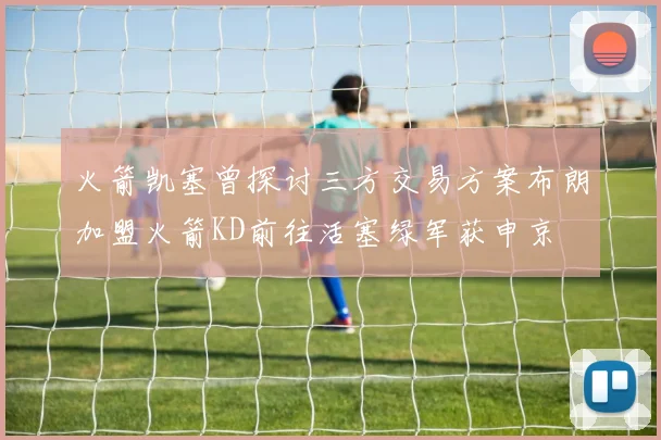 火箭凯塞曾探讨三方交易方案布朗加盟火箭KD前往活塞绿军获申京