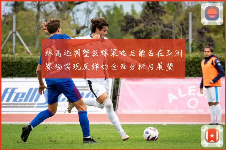 林高远调整发球策略后能否在亚洲赛场实现反弹的全面分析与展望