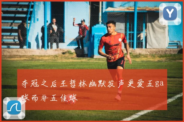 夺冠之后王哲林幽默发声更爱五ga球而非五佳球