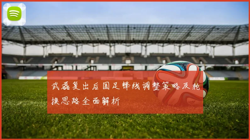 武磊复出后国足锋线调整策略及轮换思路全面解析