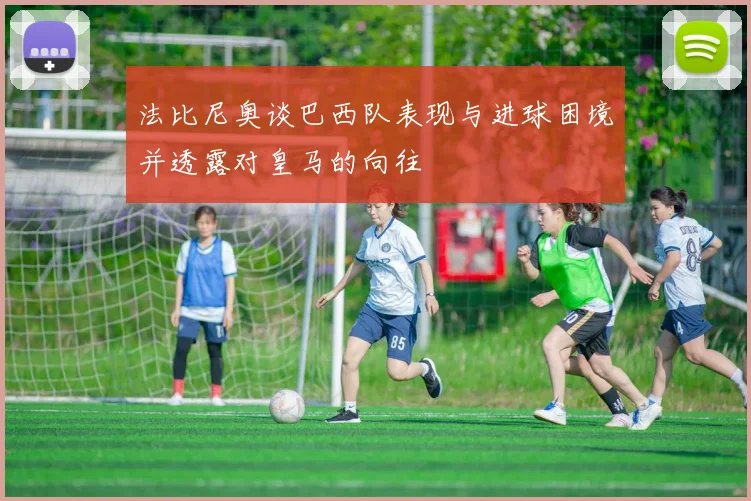 法比尼奥谈巴西队表现与进球困境并透露对皇马的向往