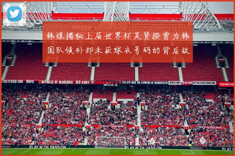 韩媒揭秘上届世界杯吴贤揆曾为韩国队候补却未获球衣号码的背后故事