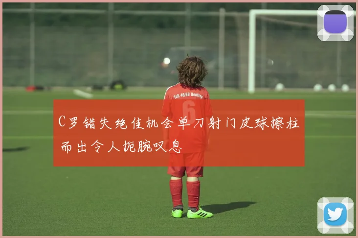 C罗错失绝佳机会单刀射门皮球擦柱而出令人扼腕叹息