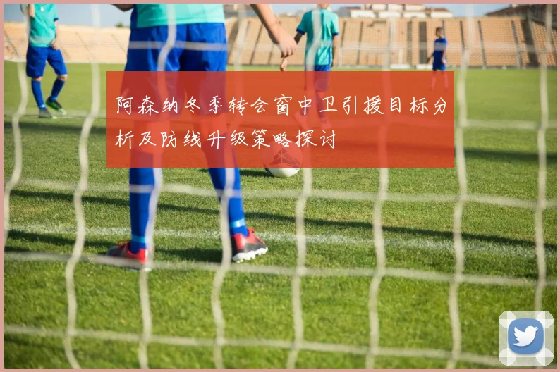 阿森纳冬季转会窗中卫引援目标分析及防线升级策略探讨