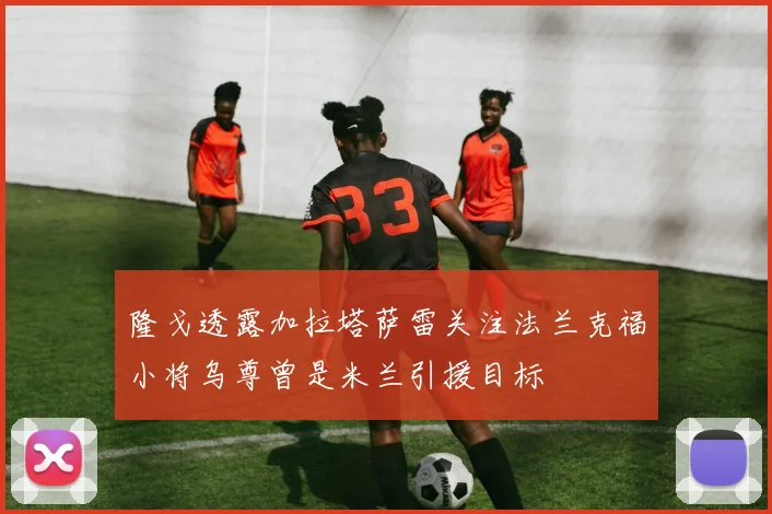 隆戈透露加拉塔萨雷关注法兰克福小将乌尊曾是米兰引援目标